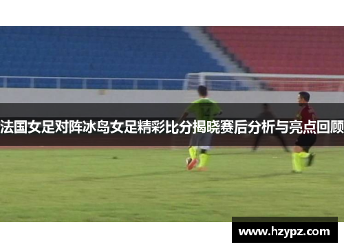 法国女足对阵冰岛女足精彩比分揭晓赛后分析与亮点回顾